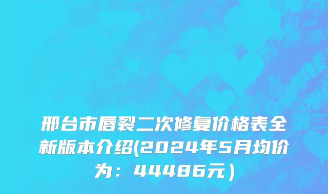 邢台市唇裂二次修复价格表全新版本介绍(2024年5月均价为：44486元）