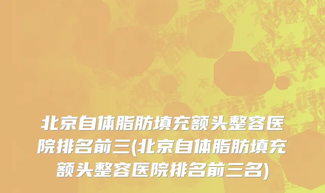 北京自体脂肪填充额头整容医院排名前三(北京自体脂肪填充额头整容医院排名前三名)