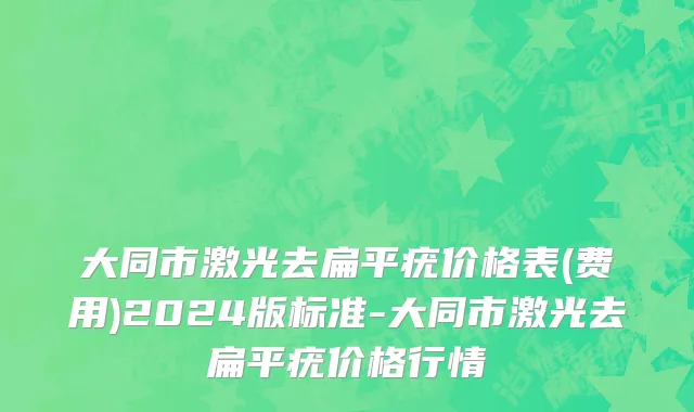 大同市激光去扁平疣价格表(费用)2024版标准-大同市激光去扁平疣价格行情