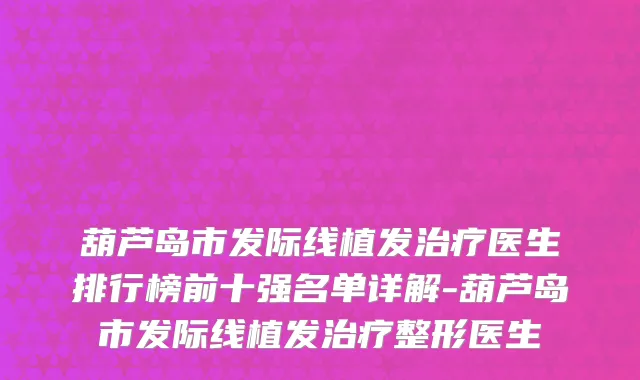 葫芦岛市发际线植发治疗医生排行榜前十强名单详解-葫芦岛市发际线植发治疗整形医生