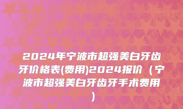 2024年宁波市超强美白牙齿牙价格表(费用)2024报价（宁波市超强美白牙齿牙手术费用）