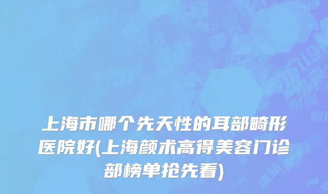 上海市哪个先天性的耳部畸形医院好(上海颜术高得美容门诊部榜单抢先看)