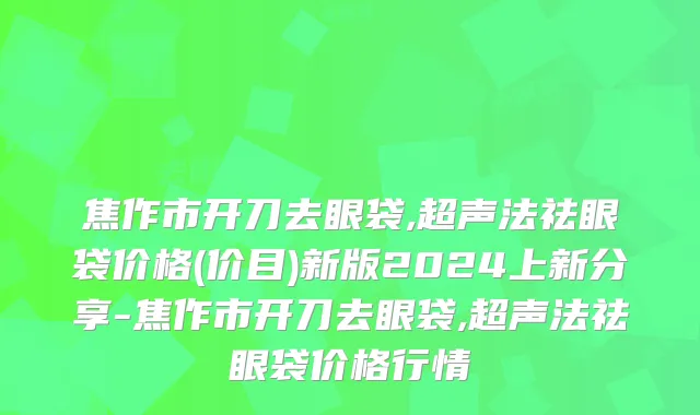 焦作市开刀去眼袋,超声法祛眼袋价格(价目)新版2024上新分享-焦作市开刀去眼袋,超声法祛眼袋价格行情
