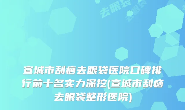 宣城市刮痧去眼袋医院口碑排行前十名实力深挖(宣城市刮痧去眼袋整形医院)