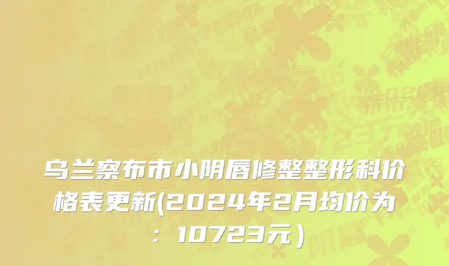 乌兰察布市小阴唇修整整形科价格表更新(2024年2月均价为：10723元）