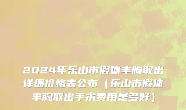 2024年乐山市假体丰胸取出详细价格表公布（乐山市假体丰胸取出手术费用是多好）