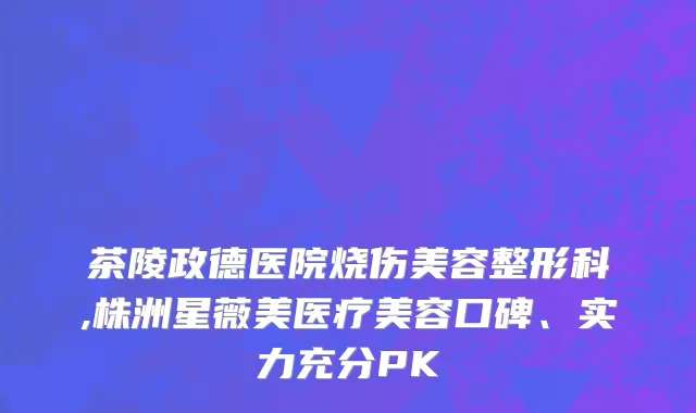 茶陵政德医院烧伤美容整形科,株洲星薇美医疗美容口碑、实力充分PK