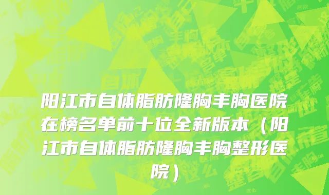 阳江市自体脂肪隆胸丰胸医院在榜名单前十位全新版本（阳江市自体脂肪隆胸丰胸整形医院）