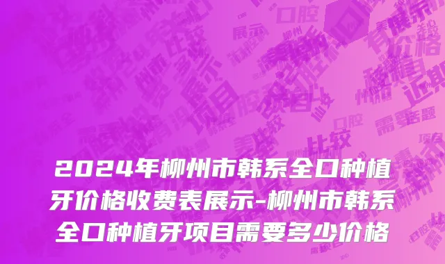 2024年柳州市韩系全口种植牙价格收费表展示-柳州市韩系全口种植牙项目需要多少价格