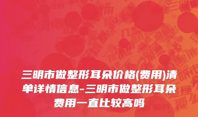 三明市做整形耳朵价格(费用)清单详情信息-三明市做整形耳朵费用一直比较高吗