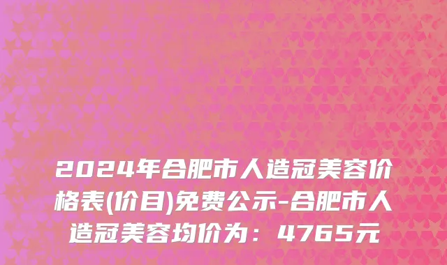 2024年合肥市人造冠美容价格表(价目)免费公示-合肥市人造冠美容均价为：4765元