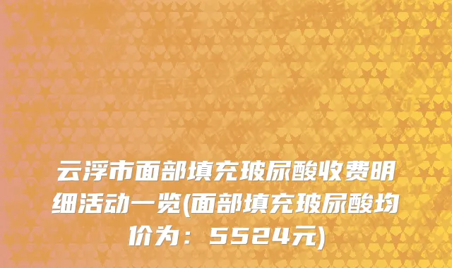 云浮市面部填充玻尿酸收费明细活动一览(面部填充玻尿酸均价为：5524元)