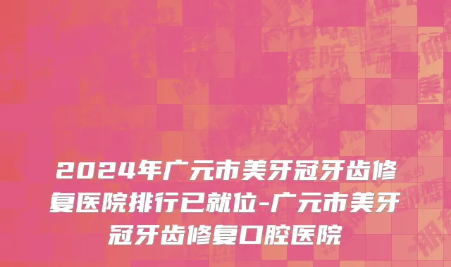 2024年广元市美牙冠牙齿修复医院排行已就位-广元市美牙冠牙齿修复口腔医院