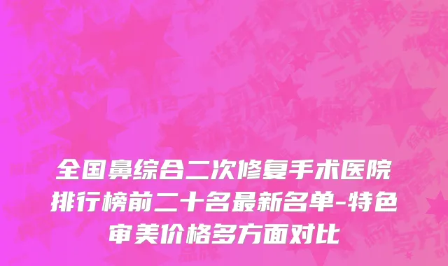 全国鼻综合二次修复手术医院排行榜前二十名最新名单-特色审美价格多方面对比