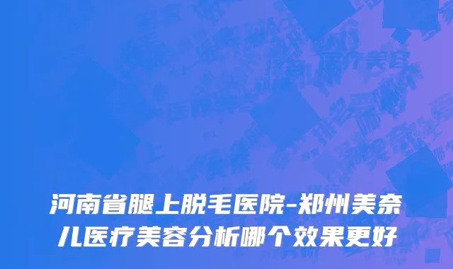 河南省腿上脱毛医院-郑州美奈儿医疗美容分析哪个效果更好