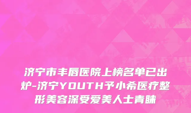 济宁市丰唇医院上榜名单已出炉-济宁YOUTH予小希医疗整形美容深受爱美人士青睐
