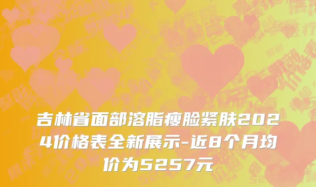 吉林省面部溶脂瘦脸紧肤2024价格表全新展示-近8个月均价为5257元