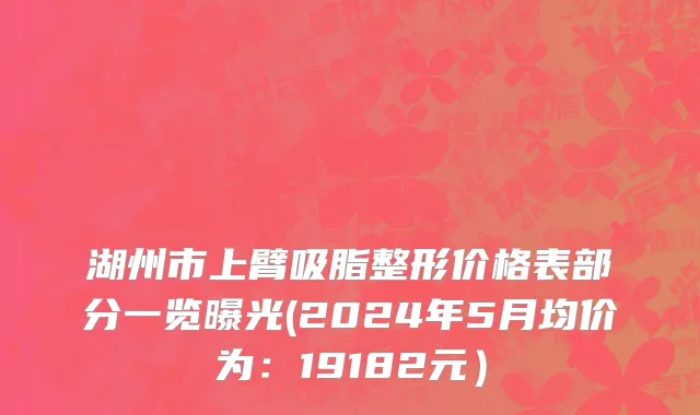 湖州市上臂吸脂整形价格表部分一览曝光(2024年5月均价为：19182元）