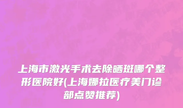 上海市激光手术去除晒斑哪个整形医院好(上海娜拉医疗美门诊部点赞推荐)
