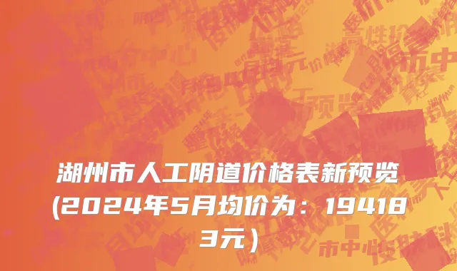 湖州市人工阴道价格表新预览(2024年5月均价为：194183元）