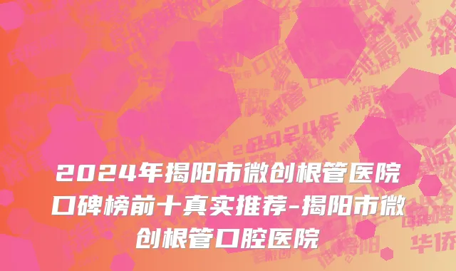 2024年揭阳市微创根管医院口碑榜前十真实推荐-揭阳市微创根管口腔医院