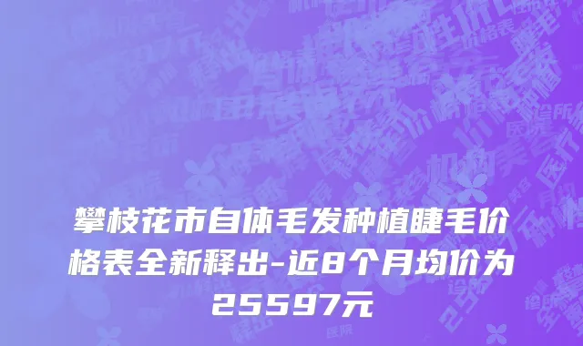 攀枝花市自体毛发种植睫毛价格表全新释出-近8个月均价为25597元