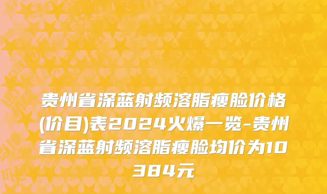 贵州省深蓝射频溶脂瘦脸价格(价目)表2024火爆一览-贵州省深蓝射频溶脂瘦脸均价为10384元