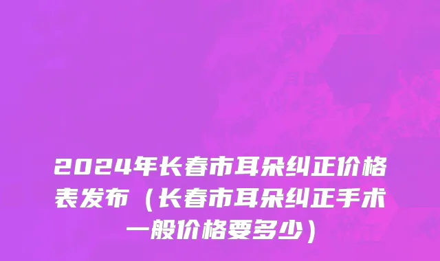 2024年长春市耳朵纠正价格表发布（长春市耳朵纠正手术一般价格要多少）