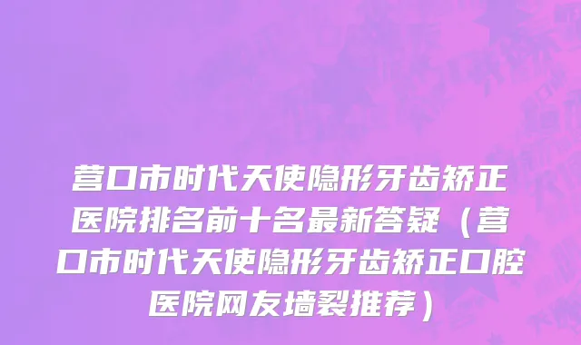 营口市时代天使隐形牙齿矫正医院排名前十名最新答疑（营口市时代天使隐形牙齿矫正口腔医院网友墙裂推荐）