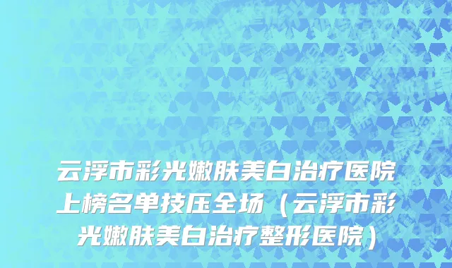 云浮市彩光嫩肤美白治疗医院上榜名单技压全场（云浮市彩光嫩肤美白治疗整形医院）