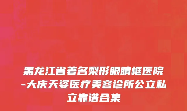 黑龙江省著名梨形眼睛框医院-大庆天姿医疗美容诊所公立私立靠谱合集