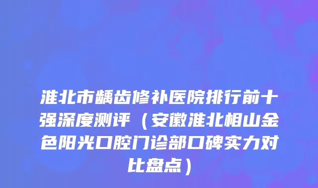 淮北市龋齿修补医院排行前十强深度测评（安徽淮北相山金色阳光口腔门诊部口碑实力对比盘点）