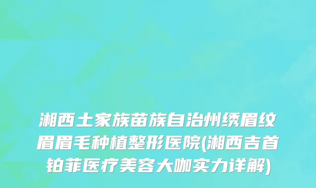 湘西土家族苗族自治州绣眉纹眉眉毛种植整形医院(湘西吉首铂菲医疗美容大咖实力详解)
