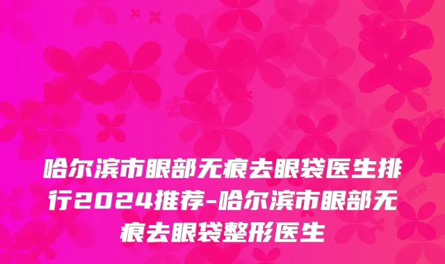 哈尔滨市眼部无痕去眼袋医生排行2024推荐-哈尔滨市眼部无痕去眼袋整形医生