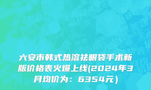 六安市韩式热溶祛眼袋手术新版价格表火爆上线(2024年3月均价为：6354元）
