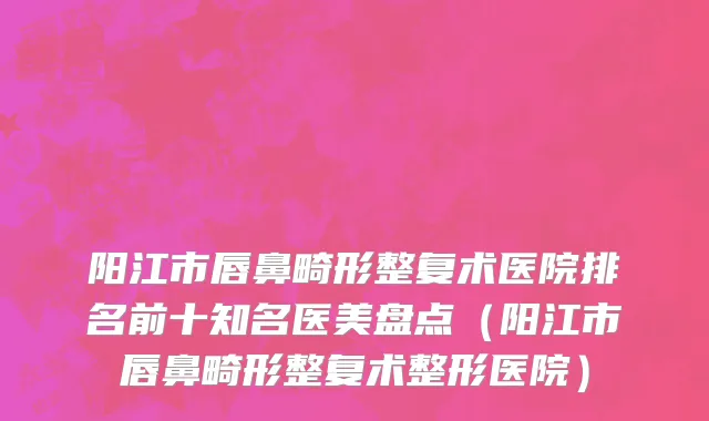 阳江市唇鼻畸形整复术医院排名前十知名医美盘点（阳江市唇鼻畸形整复术整形医院）