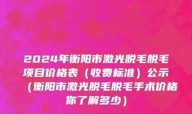 2024年衡阳市激光脱毛脱毛项目价格表（收费标准）公示（衡阳市激光脱毛脱毛手术价格你了解多少）