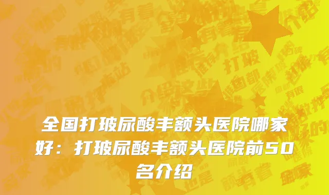 全国打玻尿酸丰额头医院哪家好：打玻尿酸丰额头医院前50名介绍