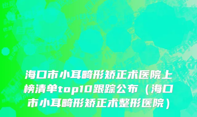 海口市小耳畸形矫正术医院上榜清单top10跟踪公布（海口市小耳畸形矫正术整形医院）