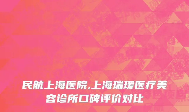 民航上海医院,上海瑞瑷医疗美容诊所口碑评价对比