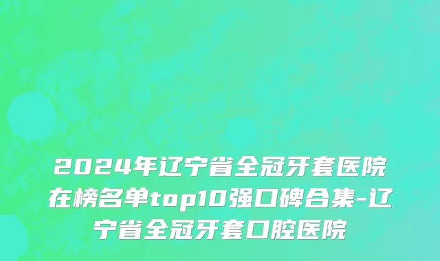 2024年辽宁省全冠牙套医院在榜名单top10强口碑合集-辽宁省全冠牙套口腔医院
