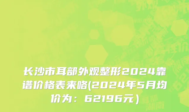 长沙市耳部外观整形2024靠谱价格表来咯(2024年5月均价为：62196元）