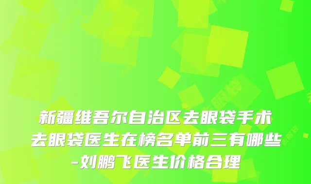 新疆维吾尔自治区去眼袋手术去眼袋医生在榜名单前三有哪些-刘鹏飞医生价格合理