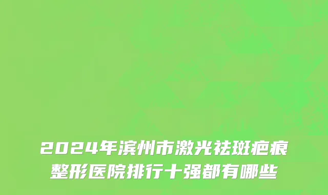 2024年滨州市激光祛斑疤痕整形医院排行十强都有哪些