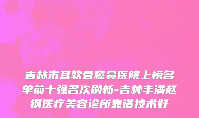 吉林市耳软骨窿鼻医院上榜名单前十强名次刷新-吉林丰满赵钢医疗美容诊所靠谱技术好