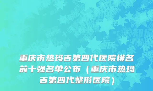 重庆市热玛吉第四代医院排名前十强名单公布（重庆市热玛吉第四代整形医院）