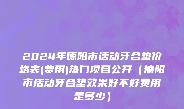 2024年德阳市活动牙合垫价格表(费用)热门项目公开（德阳市活动牙合垫效果好不好费用是多少）