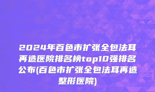 2024年百色市扩张全包法耳再造医院排名榜top10强排名公布(百色市扩张全包法耳再造整形医院)