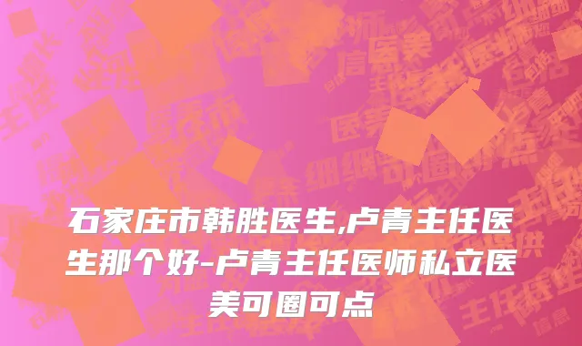 石家庄市韩胜医生,卢青主任医生那个好-卢青主任医师私立医美可圈可点