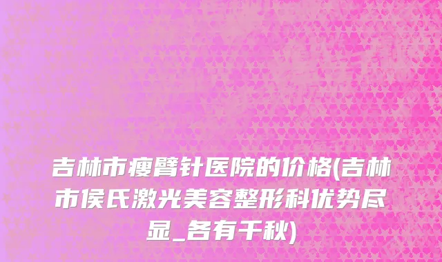 吉林市瘦臂针医院的价格(吉林市侯氏激光美容整形科优势尽显_各有千秋)